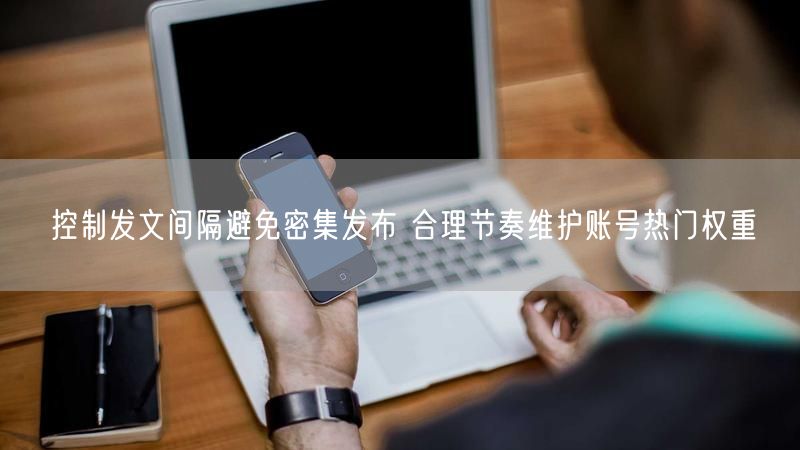 控制发文间隔避免密集发布 合理节奏维护账号热门权重