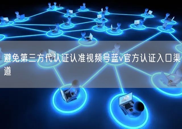 避免第三方代认证认准视频号蓝v官方认证入口渠道