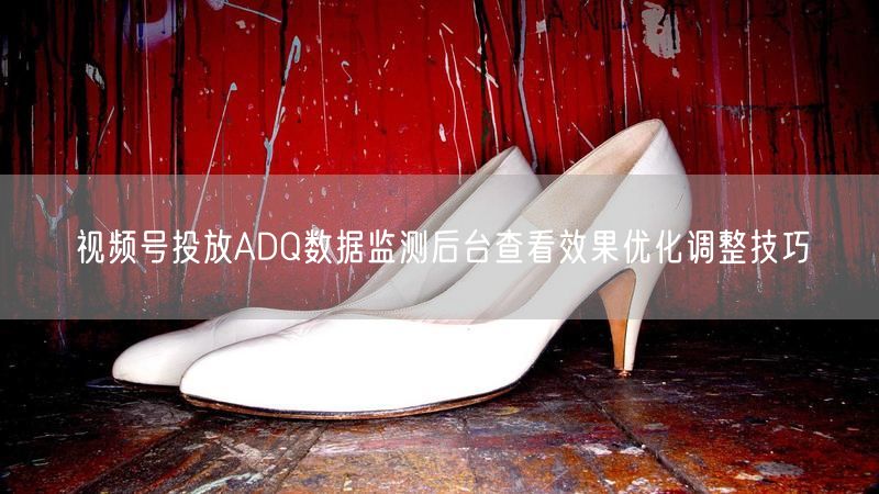 视频号投放ADQ数据监测后台查看效果优化调整技巧