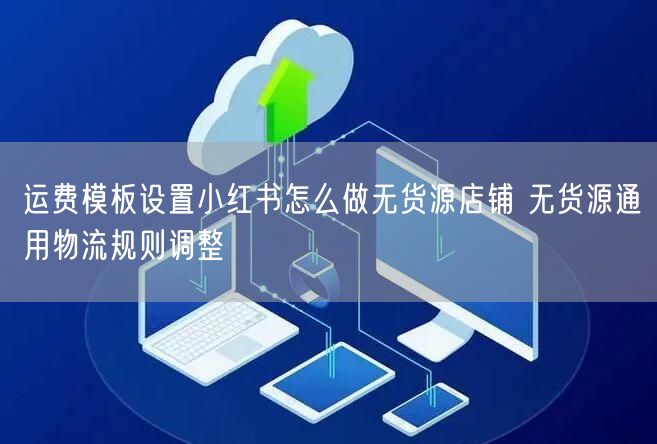 运费模板设置小红书怎么做无货源店铺 无货源通用物流规则调整