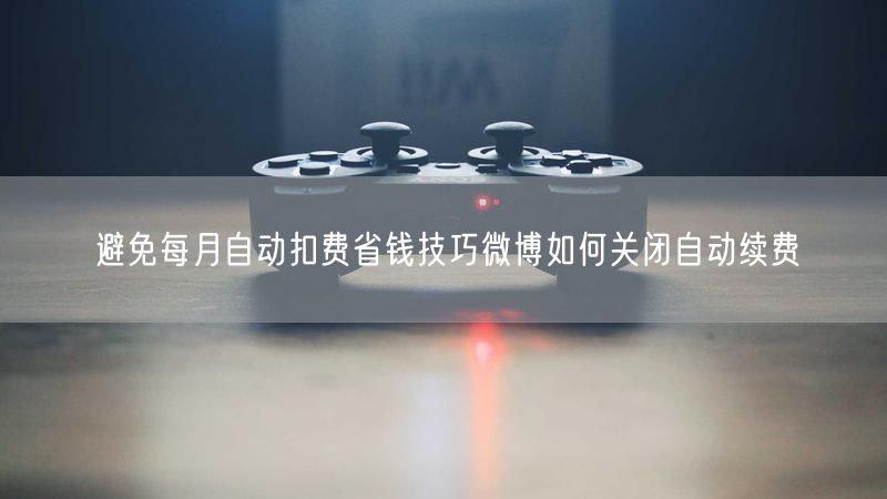 避免每月自动扣费省钱技巧微博如何关闭自动续费