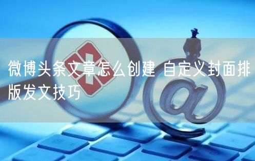 微博头条文章怎么创建 自定义封面排版发文技巧