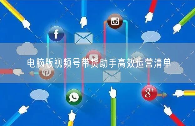 电脑版视频号带货助手高效运营清单