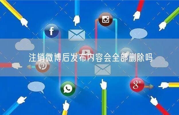 注销微博后发布内容会全部删除吗