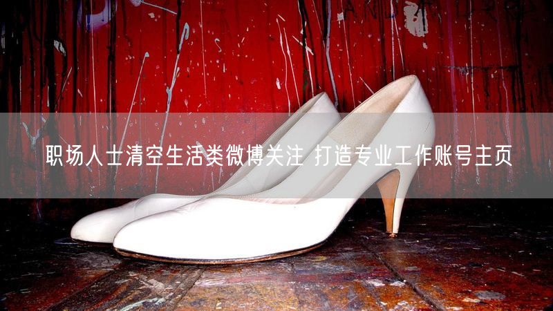 职场人士清空生活类微博关注 打造专业工作账号主页