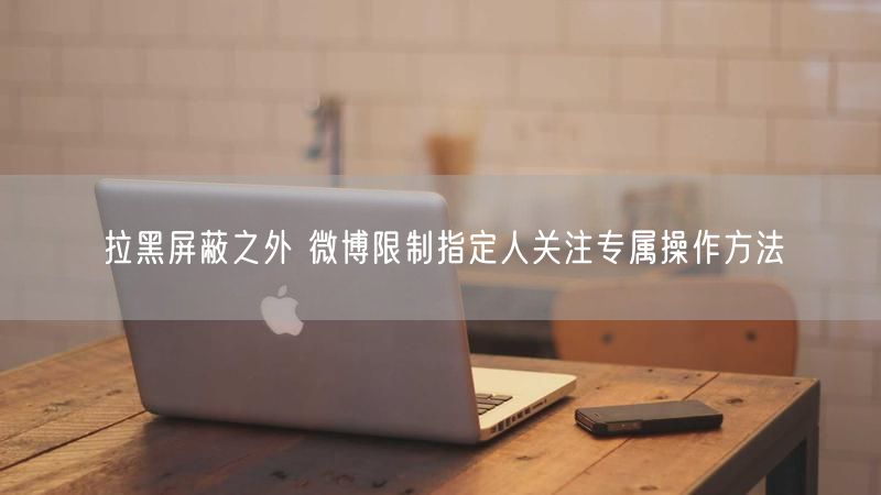 拉黑屏蔽之外 微博限制指定人关注专属操作方法