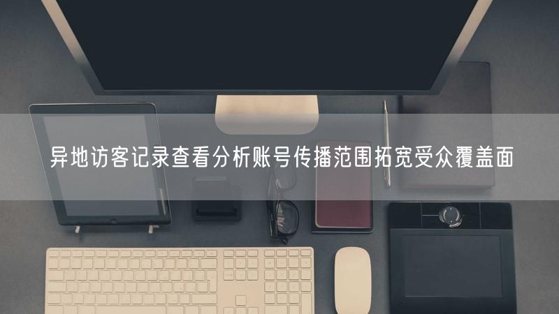 异地访客记录查看分析账号传播范围拓宽受众覆盖面