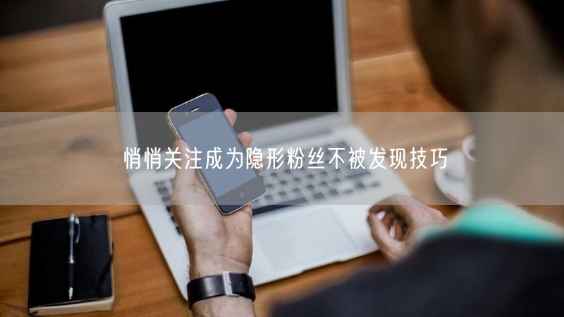 悄悄关注成为隐形粉丝不被发现技巧