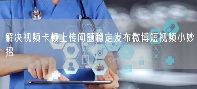 解决视频卡顿上传问题稳定发布微博短视频小妙招