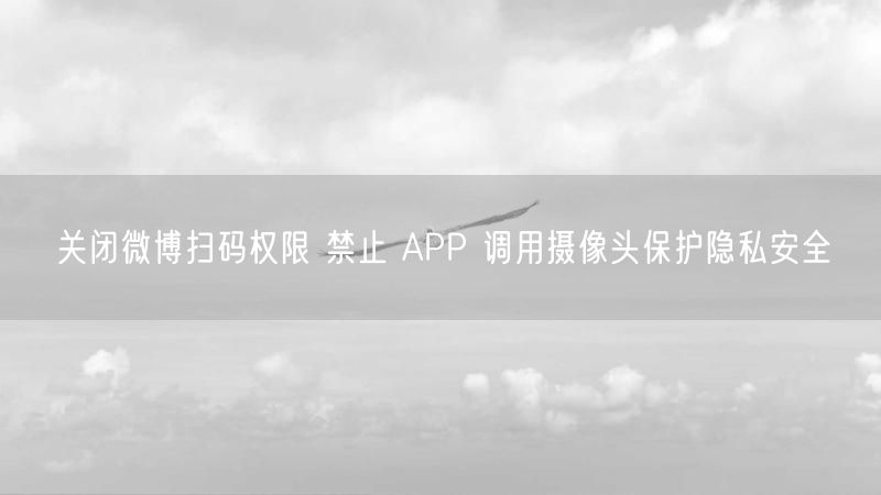 关闭微博扫码权限 禁止 APP 调用摄像头保护隐私安全