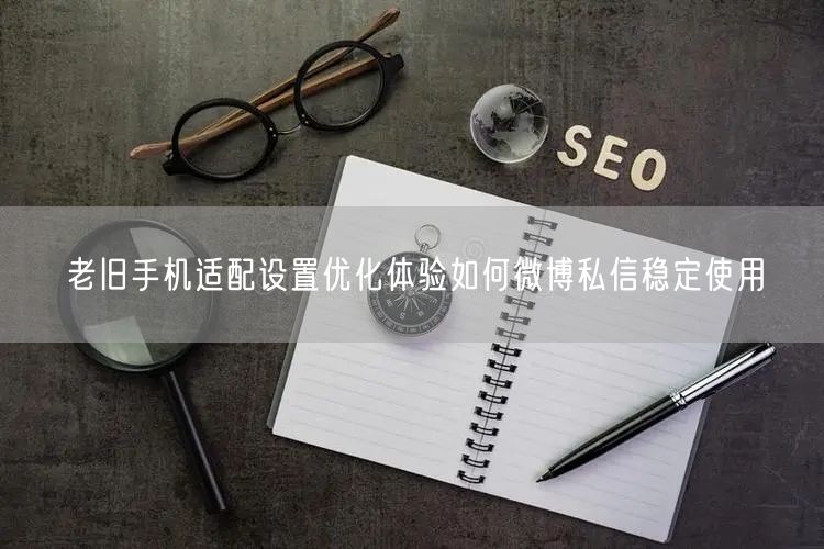 老旧手机适配设置优化体验如何微博私信稳定使用