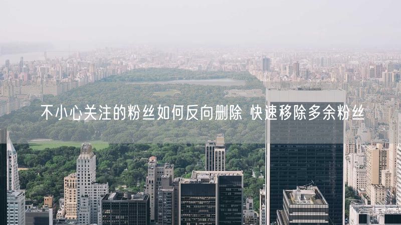 不小心关注的粉丝如何反向删除 快速移除多余粉丝