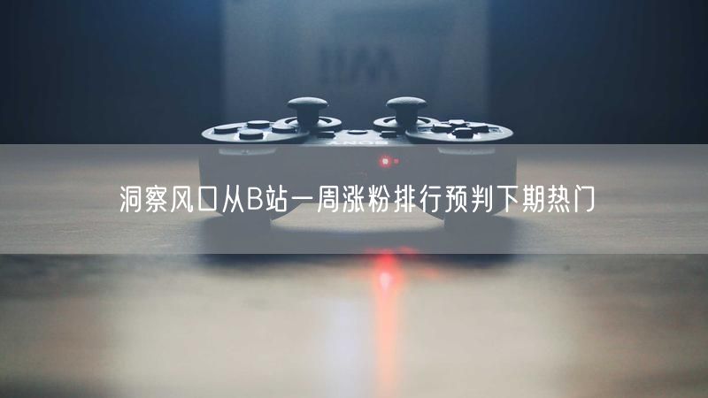 洞察风口从B站一周涨粉排行预判下期热门