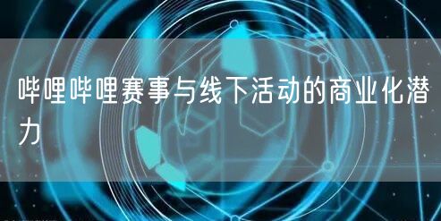 哔哩哔哩赛事与线下活动的商业化潜力